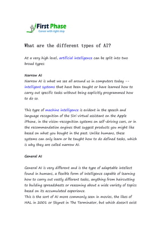 What are the different types of AI?
At a very high level, artificial intelligence can be split into two
broad types:
Narrow AI
Narrow AI is what we see all around us in computers today --
intelligent systems that have been taught or have learned how to
carry out specific tasks without being explicitly programmed how
to do so.
This type of machine intelligence is evident in the speech and
language recognition of the Siri virtual assistant on the Apple
iPhone, in the vision-recognition systems on self-driving cars, or in
the recommendation engines that suggest products you might like
based on what you bought in the past. Unlike humans, these
systems can only learn or be taught how to do defined tasks, which
is why they are called narrow AI.
General AI
General AI is very different and is the type of adaptable intellect
found in humans, a flexible form of intelligence capable of learning
how to carry out vastly different tasks, anything from haircutting
to building spreadsheets or reasoning about a wide variety of topics
based on its accumulated experience.
This is the sort of AI more commonly seen in movies, the likes of
HAL in 2001 or Skynet in The Terminator, but which doesn't exist
 