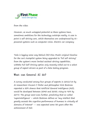 from the video.
However, as much untapped potential as these systems have,
sometimes ambitions for the technology outstrips reality. A case in
point is self-driving cars, which themselves are underpinned by AI-
powered systems such as computer vision. Electric car company
Tesla is lagging some way behind CEO Elon Musk's original timeline
for the car's Autopilot system being upgraded to "full self-driving"
from the system's more limited assisted-driving capabilities,
withthe Full Self-Driving option only recently rolled out to a select
group of expert drivers as part of a beta testing program.
What can General AI do?
A survey conducted among four groups of experts in 2012/13 by
AI researchers Vincent C Müller and philosopher Nick Bostrom
reported a 50% chance that Artificial General Intelligence (AGI)
would be developed between 2040 and 2050, rising to 90% by
2075. The group went even further, predicting that so-called
'superintelligence' – which Bostrom defines as "any intellect that
greatly exceeds the cognitive performance of humans in virtually all
domains of interest" -- was expected some 30 years after the
achievement of AGI.
 
