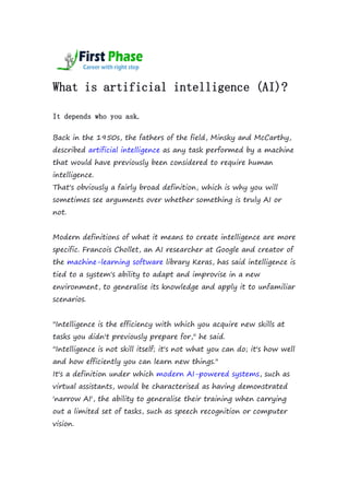 What is artificial intelligence (AI)?
It depends who you ask.
Back in the 1950s, the fathers of the field, Minsky and McCarthy,
described artificial intelligence as any task performed by a machine
that would have previously been considered to require human
intelligence.
That's obviously a fairly broad definition, which is why you will
sometimes see arguments over whether something is truly AI or
not.
Modern definitions of what it means to create intelligence are more
specific. Francois Chollet, an AI researcher at Google and creator of
the machine-learning software library Keras, has said intelligence is
tied to a system's ability to adapt and improvise in a new
environment, to generalise its knowledge and apply it to unfamiliar
scenarios.
"Intelligence is the efficiency with which you acquire new skills at
tasks you didn't previously prepare for," he said.
"Intelligence is not skill itself; it's not what you can do; it's how well
and how efficiently you can learn new things."
It's a definition under which modern AI-powered systems, such as
virtual assistants, would be characterised as having demonstrated
'narrow AI', the ability to generalise their training when carrying
out a limited set of tasks, such as speech recognition or computer
vision.
 