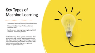Key Types of
Machine Learning
• Supervised Learning: Learning from labeled data.
• Unsupervised Learning: Finding patterns in
unlabeled data.
• Reinforcement Learning: Learning through trial
and error, maximizing rewards
Machine learning allows systems to improve their
performance over time by learning patterns from
data. Supervised learning works with input-output
pairs, unsupervised finds hidden structure in data,
and reinforcement learning uses a system of
rewards to optimize behavior.
 