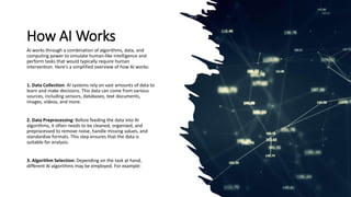How AI Works
AI works through a combination of algorithms, data, and
computing power to simulate human-like intelligence and
perform tasks that would typically require human
intervention. Here's a simplified overview of how AI works:
1. Data Collection: AI systems rely on vast amounts of data to
learn and make decisions. This data can come from various
sources, including sensors, databases, text documents,
images, videos, and more.
2. Data Preprocessing: Before feeding the data into AI
algorithms, it often needs to be cleaned, organized, and
preprocessed to remove noise, handle missing values, and
standardize formats. This step ensures that the data is
suitable for analysis.
3. Algorithm Selection: Depending on the task at hand,
different AI algorithms may be employed. For example:
 