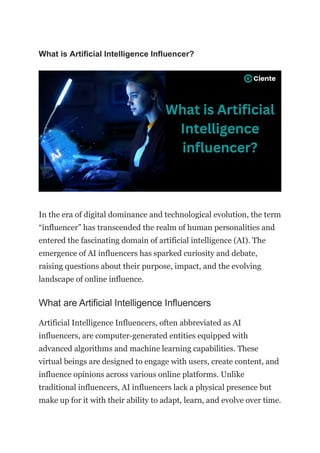 What is Artificial Intelligence Influencer?
In the era of digital dominance and technological evolution, the term
“influencer” has transcended the realm of human personalities and
entered the fascinating domain of artificial intelligence (AI). The
emergence of AI influencers has sparked curiosity and debate,
raising questions about their purpose, impact, and the evolving
landscape of online influence.
What are Artificial Intelligence Influencers
Artificial Intelligence Influencers, often abbreviated as AI
influencers, are computer-generated entities equipped with
advanced algorithms and machine learning capabilities. These
virtual beings are designed to engage with users, create content, and
influence opinions across various online platforms. Unlike
traditional influencers, AI influencers lack a physical presence but
make up for it with their ability to adapt, learn, and evolve over time.
 