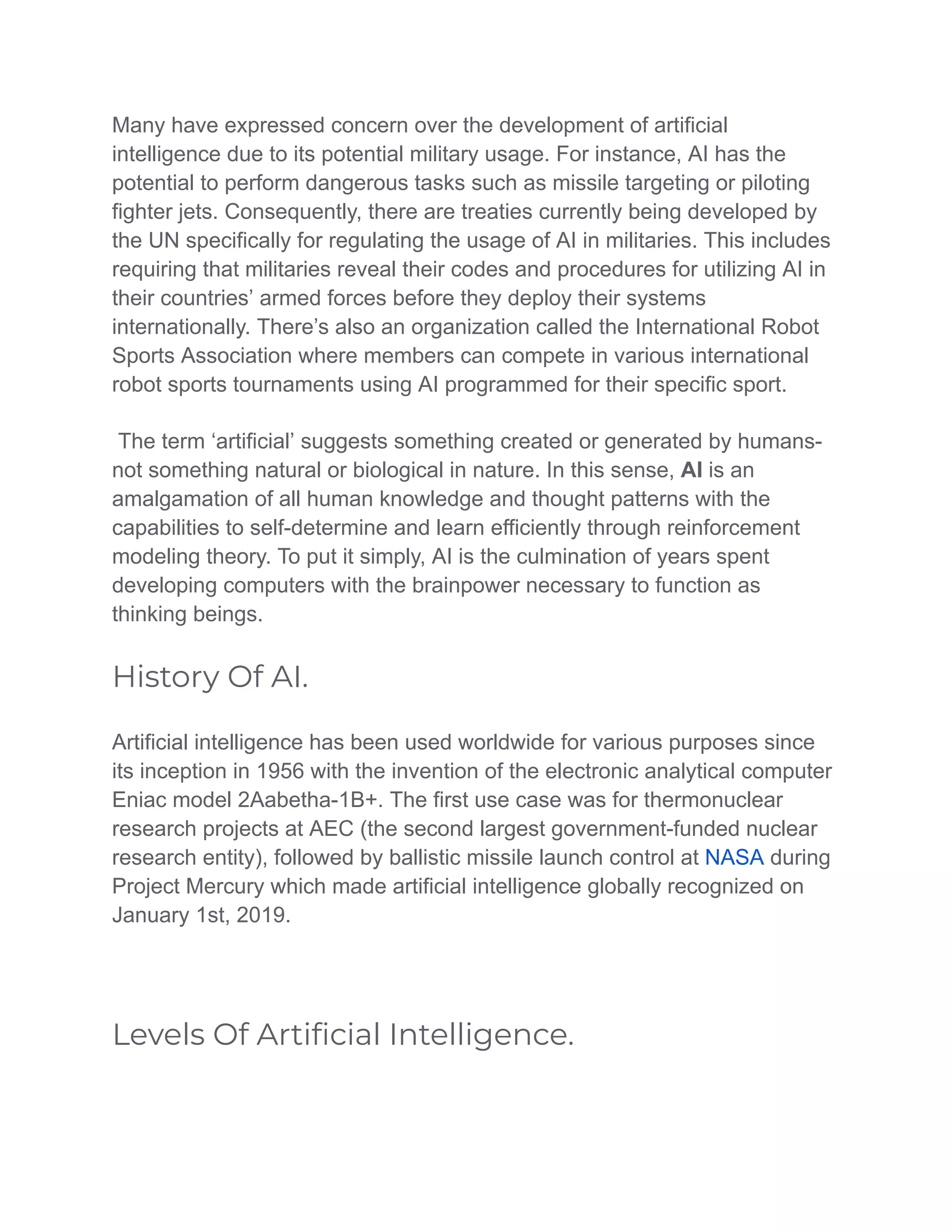 Many have expressed concern over the development of artificial
intelligence due to its potential military usage. For instance, AI has the
potential to perform dangerous tasks such as missile targeting or piloting
fighter jets. Consequently, there are treaties currently being developed by
the UN specifically for regulating the usage of AI in militaries. This includes
requiring that militaries reveal their codes and procedures for utilizing AI in
their countries’ armed forces before they deploy their systems
internationally. There’s also an organization called the International Robot
Sports Association where members can compete in various international
robot sports tournaments using AI programmed for their specific sport.
The term ‘artificial’ suggests something created or generated by humans-
not something natural or biological in nature. In this sense, AI is an
amalgamation of all human knowledge and thought patterns with the
capabilities to self-determine and learn efficiently through reinforcement
modeling theory. To put it simply, AI is the culmination of years spent
developing computers with the brainpower necessary to function as
thinking beings.
History Of AI.
Artificial intelligence has been used worldwide for various purposes since
its inception in 1956 with the invention of the electronic analytical computer
Eniac model 2Aabetha-1B+. The first use case was for thermonuclear
research projects at AEC (the second largest government-funded nuclear
research entity), followed by ballistic missile launch control at NASA during
Project Mercury which made artificial intelligence globally recognized on
January 1st, 2019.
Levels Of Artiﬁcial Intelligence.
 