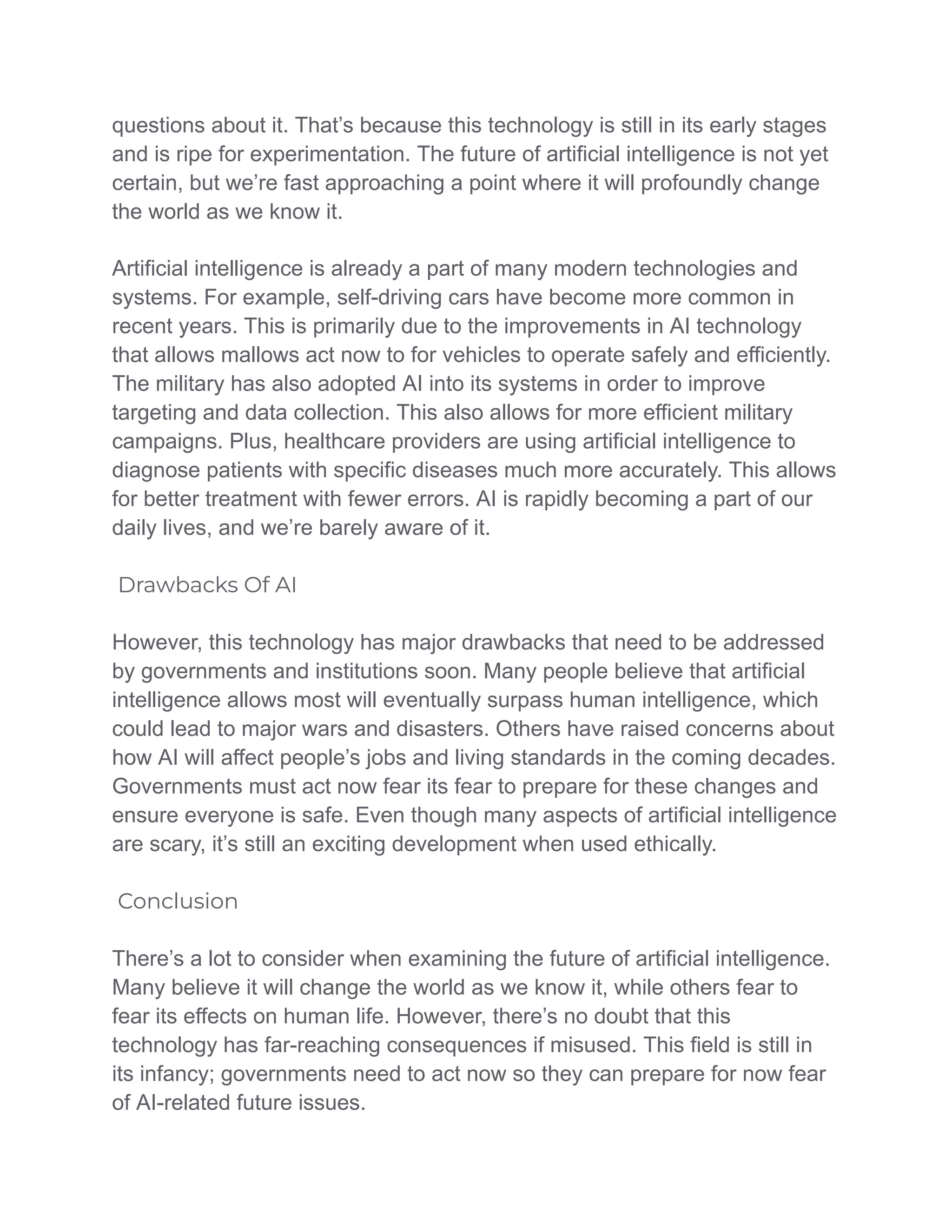 questions about it. That’s because this technology is still in its early stages
and is ripe for experimentation. The future of artificial intelligence is not yet
certain, but we’re fast approaching a point where it will profoundly change
the world as we know it.
Artificial intelligence is already a part of many modern technologies and
systems. For example, self-driving cars have become more common in
recent years. This is primarily due to the improvements in AI technology
that allows mallows act now to for vehicles to operate safely and efficiently.
The military has also adopted AI into its systems in order to improve
targeting and data collection. This also allows for more efficient military
campaigns. Plus, healthcare providers are using artificial intelligence to
diagnose patients with specific diseases much more accurately. This allows
for better treatment with fewer errors. AI is rapidly becoming a part of our
daily lives, and we’re barely aware of it.
Drawbacks Of AI
However, this technology has major drawbacks that need to be addressed
by governments and institutions soon. Many people believe that artificial
intelligence allows most will eventually surpass human intelligence, which
could lead to major wars and disasters. Others have raised concerns about
how AI will affect people’s jobs and living standards in the coming decades.
Governments must act now fear its fear to prepare for these changes and
ensure everyone is safe. Even though many aspects of artificial intelligence
are scary, it’s still an exciting development when used ethically.
Conclusion
There’s a lot to consider when examining the future of artificial intelligence.
Many believe it will change the world as we know it, while others fear to
fear its effects on human life. However, there’s no doubt that this
technology has far-reaching consequences if misused. This field is still in
its infancy; governments need to act now so they can prepare for now fear
of AI-related future issues.
 