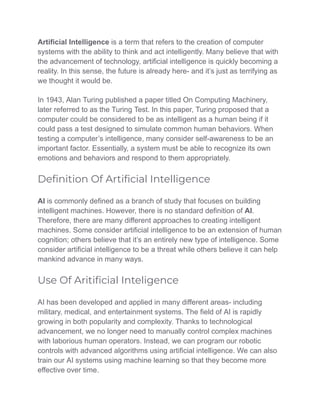 Artificial Intelligence is a term that refers to the creation of computer
systems with the ability to think and act intelligently. Many believe that with
the advancement of technology, artificial intelligence is quickly becoming a
reality. In this sense, the future is already here- and it’s just as terrifying as
we thought it would be.
In 1943, Alan Turing published a paper titled On Computing Machinery,
later referred to as the Turing Test. In this paper, Turing proposed that a
computer could be considered to be as intelligent as a human being if it
could pass a test designed to simulate common human behaviors. When
testing a computer’s intelligence, many consider self-awareness to be an
important factor. Essentially, a system must be able to recognize its own
emotions and behaviors and respond to them appropriately.
Deﬁnition Of Artiﬁcial Intelligence
AI is commonly defined as a branch of study that focuses on building
intelligent machines. However, there is no standard definition of AI.
Therefore, there are many different approaches to creating intelligent
machines. Some consider artificial intelligence to be an extension of human
cognition; others believe that it’s an entirely new type of intelligence. Some
consider artificial intelligence to be a threat while others believe it can help
mankind advance in many ways.
Use Of Aritiﬁcial Inteligence
AI has been developed and applied in many different areas- including
military, medical, and entertainment systems. The field of AI is rapidly
growing in both popularity and complexity. Thanks to technological
advancement, we no longer need to manually control complex machines
with laborious human operators. Instead, we can program our robotic
controls with advanced algorithms using artificial intelligence. We can also
train our AI systems using machine learning so that they become more
effective over time.
 