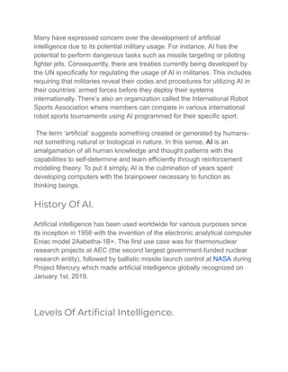 Many have expressed concern over the development of artificial
intelligence due to its potential military usage. For instance, AI has the
potential to perform dangerous tasks such as missile targeting or piloting
fighter jets. Consequently, there are treaties currently being developed by
the UN specifically for regulating the usage of AI in militaries. This includes
requiring that militaries reveal their codes and procedures for utilizing AI in
their countries’ armed forces before they deploy their systems
internationally. There’s also an organization called the International Robot
Sports Association where members can compete in various international
robot sports tournaments using AI programmed for their specific sport.
The term ‘artificial’ suggests something created or generated by humans-
not something natural or biological in nature. In this sense, AI is an
amalgamation of all human knowledge and thought patterns with the
capabilities to self-determine and learn efficiently through reinforcement
modeling theory. To put it simply, AI is the culmination of years spent
developing computers with the brainpower necessary to function as
thinking beings.
History Of AI.
Artificial intelligence has been used worldwide for various purposes since
its inception in 1956 with the invention of the electronic analytical computer
Eniac model 2Aabetha-1B+. The first use case was for thermonuclear
research projects at AEC (the second largest government-funded nuclear
research entity), followed by ballistic missile launch control at NASA during
Project Mercury which made artificial intelligence globally recognized on
January 1st, 2019.
Levels Of Artiﬁcial Intelligence.
 