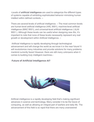 -Levels of artificial intelligence are used to categorize the different types
of systems capable of exhibiting sophisticated behavior mimicking human
intellect within defined contexts. –
There are several levels of artificial intelligence. – The most common levels
are human-level artificial intelligence (HAL 9001), machine-level artificial
intelligence (MAC 9001), and universal-level artificial intelligence ( ULAI
9001 ). Although these levels can be useful when designing new AIs, it’s
important to note that none of these levels necessarily represent any real
growth or development within Artificial Intelligence. –
Artificial Intelligence is rapidly developing through technological
advancement and will change the world as we know it in the near future! It
will revolutionize many industries and provide solutions for many problems
mankind currently faces! However, there are still many unknowns when it
comes to building truly intelligent machines.-
Future of Artiﬁcial intelligence AI?
Artificial intelligence is a rapidly developing field that’s making significant
advances in science and technology. Many consider it to be the future of
computing, as well as allowing an integral part of warfare and daily life. The
advancement of this field is so rapid that there are many unanswered
 