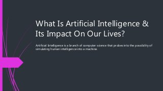 What Is Artificial Intelligence &
Its Impact On Our Lives?
Artificial Intelligence is a branch of computer science that probes into the possibility of
simulating human intelligence into a machine.
 