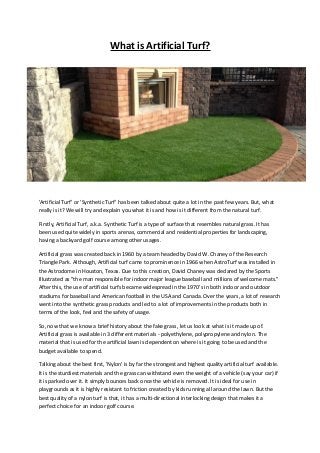 What is Artificial Turf?
'Artificial Turf' or 'Synthetic Turf' has been talked about quite a lot in the past few years. But, what
really is it? We will try and explain you what it is and how is it different from the natural turf.
Firstly, Artificial Turf, a.k.a. Synthetic Turf is a type of surface that resembles natural grass. It has
been used quite widely in sports arenas, commercial and residential properties for landscaping,
having a backyard golf course among other usages.
Artificial grass was created back in 1960 by a team headed by David W. Chaney of the Research
Triangle Park. Although, Artificial turf came to prominence in 1966 when AstroTurf was installed in
the Astrodome in Houston, Texas. Due to this creation, David Chaney was declared by the Sports
Illustrated as "the man responsible for indoor major league baseball and millions of welcome mats."
After this, the use of artificial turfs became widespread in the 1970's in both indoor and outdoor
stadiums for baseball and American football in the USA and Canada. Over the years, a lot of research
went into the synthetic grass products and led to a lot of improvements in the products both in
terms of the look, feel and the safety of usage.
So, now that we know a brief history about the fake grass, let us look at what is it made up of.
Artificial grass is available in 3 different materials - polyethylene, polypropylene and nylon. The
material that is used for the artificial lawn is dependent on where is it going to be used and the
budget available to spend.
Talking about the best first, 'Nylon' is by far the strongest and highest quality artificial turf available.
It is the sturdiest materials and the grass can withstand even the weight of a vehicle (say your car) if
it is parked over it. It simply bounces back once the vehicle is removed. It is ideal for use in
playgrounds as it is highly resistant to friction created by kids running all around the lawn. But the
best quality of a nylon turf is that, it has a multi-directional interlocking design that makes it a
perfect choice for an indoor golf course.
 