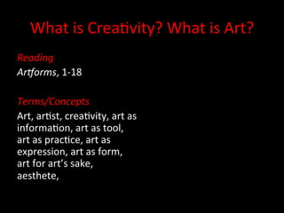 What	
  is	
  Crea+vity?	
  What	
  is	
  Art?	
  
Reading	
  
Ar+orms,	
  1-­‐18	
  
	
  
Terms/Concepts	
  
Art,	
  ar+st,	
  crea+vity,	
  art	
  as	
  
informa+on,	
  art	
  as	
  tool,	
  
art	
  as	
  prac+ce,	
  art	
  as	
  
expression,	
  art	
  as	
  form,	
  
art	
  for	
  art’s	
  sake,	
  
aesthete,	
  	
  	
  
 
