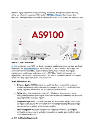 In today's highly competitive aerospace industry, maintaining the highest standards of quality,
safety, and efficiency is paramount. This is where AS 9100 certification steps in as a critical
benchmark for organizations striving for excellence in aerospace manufacturing and related services.
What is AS 9100 Certification?
AS 9100, also known as AS9100D, is a globally recognized quality management standard specifically
designed for the aerospace industry. It is built upon the ISO 9001 framework but incorporates
additional requirements and best practices tailored to the unique demands of aerospace
manufacturing, maintenance, and related services. AS 9100 certification demonstrates an
organization's commitment to delivering products and services that meet or exceed the stringent
quality and safety expectations of the aerospace sector.
Why is AS 9100 Important?
1. Enhanced Quality: AS 9100 sets rigorous quality standards, ensuring that aerospace
products and services consistently meet customer expectations. This translates to fewer
defects, improved performance, and increased customer satisfaction.
2. Safety: Safety is paramount in aerospace. AS 9100 places a strong emphasis on risk
management and safety, reducing the likelihood of accidents and incidents, which could be
catastrophic in the aerospace industry.
3. Competitive Edge: AS 9100 certification is often a prerequisite for doing business in the
aerospace sector. Having this certification gives your company a competitive advantage,
opening doors to new opportunities and partnerships.
4. Global Recognition: AS 9100 is recognized and respected worldwide. Obtaining this
certification enhances your organization's reputation on a global scale, instilling trust in
customers and stakeholders.
AS 9100 Certification Requirements
 