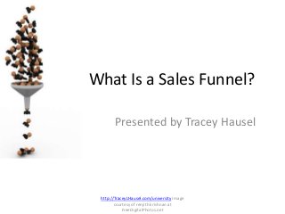 What Is a Sales Funnel? 
Presented by Tracey Hausel 
http://TraceyLHausel.com/university Image 
courtesy of renjith krishnan at 
FreeDigitalPhotos.net 
 