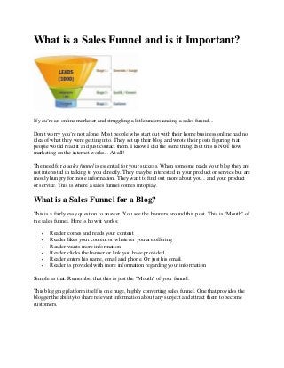 What is a Sales Funnel and is it Important?




If you’re an online marketer and struggling a little understanding a sales funnel...

Don't worry you’re not alone. Most people who start out with their home business online had no
idea of what they were getting into. They set up their blog and wrote their posts figuring that
people would read it and just contact them. I know I did the same thing. But this is NOT how
marketing on the internet works... At all!

The need for a sales funnel is essential for your success. When someone reads your blog they are
not interested in talking to you directly. They may be interested in your product or service but are
mostly hungry for more information. They want to find out more about you... and your product
or service. This is where a sales funnel comes into play.

What is a Sales Funnel for a Blog?
This is a fairly easy question to answer. You see the banners around this post. This is "Mouth" of
the sales funnel. Here is how it works:

      Reader comes and reads your content
      Reader likes your content or whatever you are offering
      Reader wants more information
      Reader clicks the banner or link you have provided
      Reader enters his name, email and phone. Or just his email.
      Reader is provided with more information regarding your information

Simple as that. Remember that this is just the "Mouth" of your funnel.

This blogging platform itself is one huge, highly converting sales funnel. One that provides the
blogger the ability to share relevant information about any subject and attract them to become
customers.
 