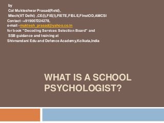 WHAT IS A SCHOOL
PSYCHOLOGIST?
by
Col Mukteshwar Prasad(Retd),
Mtech(IIT Delhi) ,CE(I),FIE(I),FIETE,FISLE,FInstOD,AMCSI
Contact -+919007224278,
e-mail -muktesh_prasad@yahoo.co.in
for book ”Decoding Services Selection Board” and
SSB guidance and training at
Shivnandani Edu and Defence Academy,Kolkata,India
 