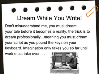 Dream While You Write!
Don't misunderstand me, you must dream
your tale before it becomes a reality, the trick is to
dream professionally...meaning you must dream
your script as you pound the keys on your
keyboard. Imagination only takes you so far until
work must take over. . .
 