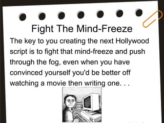 Fight The Mind-Freeze
The key to you creating the next Hollywood
script is to fight that mind-freeze and push
through the fog, even when you have
convinced yourself you'd be better off
watching a movie then writing one. . .
 