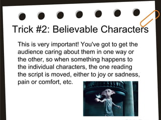 Trick #2: Believable Characters
This is very important! You've got to get the
audience caring about them in one way or
the other, so when something happens to
the individual characters, the one reading
the script is moved, either to joy or sadness,
pain or comfort, etc.
 