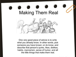 Making Them Real
One very good piece of advice is to write
what you already know. In other words, pick
someone you have known -or do know- and
describe that person's quirks, likes, dislikes,
habits, mannerism, sense of humor, and all
the little things that make them real.
 