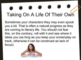 Taking On A Life Of Their Own
Sometimes your characters they may even spook
you a bit. That is often a natural progress as they
are coming to literary life. You should not fear
this, on the contrary, roll with it and see where it
takes you (as long as you keep your screenplay on
track, otherwise it can be construed as lack of
focus).
 
