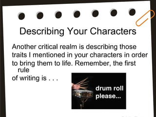 Describing Your Characters
Another critical realm is describing those
traits I mentioned in your characters in order
to bring them to life. Remember, the first
rule
of writing is . . .
 