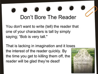 Don’t Bore The Reader
You don't want to write (tell) the reader that
one of your characters is tall by simply
saying; “Bob is very tall."
That is lacking in imagination and it loses
the interest of the reader quickly. By
the time you get to killing them off, the
reader will be glad they’re dead!
 
