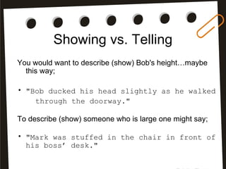 Showing vs. Telling
You would want to describe (show) Bob's height…maybe
this way;
• "Bob ducked his head slightly as he walked
through the doorway."
To describe (show) someone who is large one might say;
• "Mark was stuffed in the chair in front of
his boss’ desk."
 