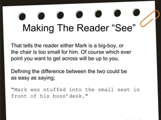 Making The Reader “See”
That tells the reader either Mark is a big-boy, or
the chair is too small for him. Of course which ever
point you want to get across will be up to you.
Defining the difference between the two could be
as easy as saying;
"Mark was stuffed into the small seat in
front of his boss’desk."
 