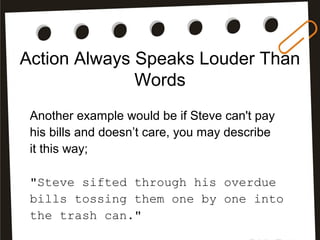 Action Always Speaks Louder Than
Words
Another example would be if Steve can't pay
his bills and doesn’t care, you may describe
it this way;
"Steve sifted through his overdue
bills tossing them one by one into
the trash can."
 