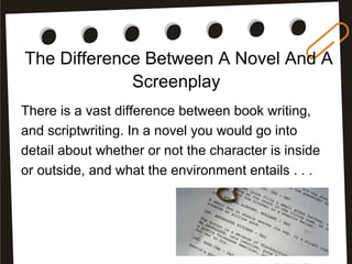 The Difference Between A Novel And A
Screenplay
There is a vast difference between book writing,
and scriptwriting. In a novel you would go into
detail about whether or not the character is inside
or outside, and what the environment entails . . .
 