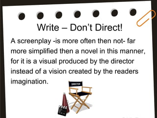Write – Don’t Direct!
A screenplay -is more often then not- far
more simplified then a novel in this manner,
for it is a visual produced by the director
instead of a vision created by the readers
imagination.
 