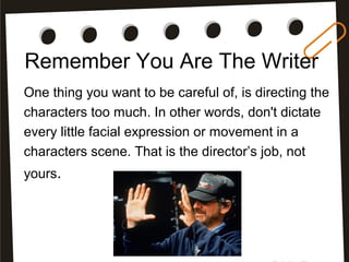 Remember You Are The Writer
One thing you want to be careful of, is directing the
characters too much. In other words, don't dictate
every little facial expression or movement in a
characters scene. That is the director’s job, not
yours.
 