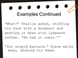 Examples Continued
“What?” Charlie asked, stuffing
his face with a doughnut and
washing it down with lukewarm
coffee. “He had it comin.’”
“You stupid bastard.” Steve walks
away, shaking his head.
 