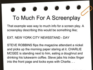 To Much For A Screenplay
That example was way to much info for a screen play. A
screenplay describing this would be something like;
EXT. NEW YORK CITY NEWSSTAND - DAY
STEVE ROBBINS flips the magazine attendant a nickel
and picks up the morning paper staring at it. CHARLIE
MCGEE is standing next to him, eating a doughnut and
drinking his lukewarm coffee. Steve jabs his index finger
into the front page and locks eyes with Charlie. . .
 