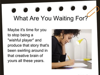 What Are You Waiting For?
Maybe it's time for you
to stop being a
"wishful player" and
produce that story that's
been swirling around in
that creative brain of
yours all these years.
 