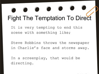Fight The Temptation To Direct
It is very tempting to end this
scene with something like;
Steve Robbins throws the newspaper
in Charlie’s face and storms away.
In a screenplay, that would be
directing.
 
