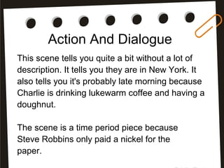 Action And Dialogue
This scene tells you quite a bit without a lot of
description. It tells you they are in New York. It
also tells you it's probably late morning because
Charlie is drinking lukewarm coffee and having a
doughnut.
The scene is a time period piece because
Steve Robbins only paid a nickel for the
paper.
 