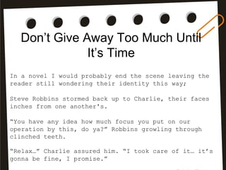 Don’t Give Away Too Much Until
It’s Time
In a novel I would probably end the scene leaving the
reader still wondering their identity this way;
Steve Robbins stormed back up to Charlie, their faces
inches from one another's.
“You have any idea how much focus you put on our
operation by this, do ya?” Robbins growling through
clinched teeth.
“Relax…” Charlie assured him. “I took care of it… it’s
gonna be fine, I promise.”
 