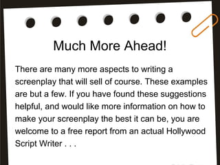 Much More Ahead!
There are many more aspects to writing a
screenplay that will sell of course. These examples
are but a few. If you have found these suggestions
helpful, and would like more information on how to
make your screenplay the best it can be, you are
welcome to a free report from an actual Hollywood
Script Writer . . .
 