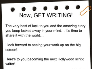 Now, GET WRITING!
The very best of luck to you and the amazing story
you keep locked away in your mind… it’s time to
share it with the world…
I look forward to seeing your work up on the big
screen!
Here's to you becoming the next Hollywood script
writer!
 