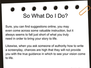 So What Do I Do?
Sure, you can find suggestions online, you may
even come across some valuable instruction, but it
always seems to fall just short of what you truly
need in order to bring your story to life.
Likewise, when you ask someone of authority how to write
a screenplay, chances are high that they will not provide
you with the true guidance in which to see your vision come
to life.
 