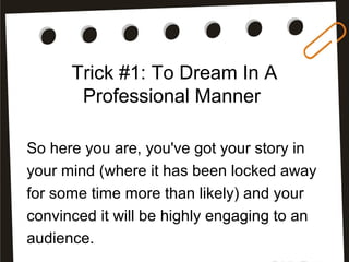 Trick #1: To Dream In A
Professional Manner
So here you are, you've got your story in
your mind (where it has been locked away
for some time more than likely) and your
convinced it will be highly engaging to an
audience.
 