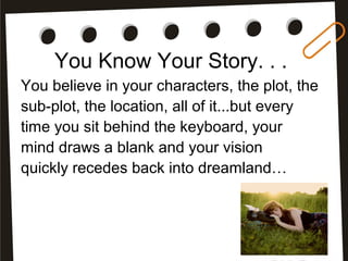 You Know Your Story. . .
You believe in your characters, the plot, the
sub-plot, the location, all of it...but every
time you sit behind the keyboard, your
mind draws a blank and your vision
quickly recedes back into dreamland…
 