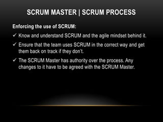 SCRUM MASTER | SCRUM PROCESS
Enforcing the use of SCRUM:
 Know and understand SCRUM and the agile mindset behind it.
 Ensure that the team uses SCRUM in the correct way and get
  them back on track if they don’t.
 The SCRUM Master has authority over the process. Any
  changes to it have to be agreed with the SCRUM Master.
 
