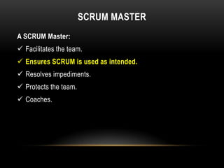 SCRUM MASTER
A SCRUM Master:
 Facilitates the team.
 Ensures SCRUM is used as intended.
 Resolves impediments.
 Protects the team.
 Coaches.
 