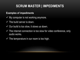 SCRUM MASTER | IMPEDIMENTS
Examples of impediments
 My computer is not working anymore.
 The build server is down.
 Our build is too slow, it slows us down.
 The internet connection is too slow for video conference, only
  audio works.
 The temperature in our room is too high.
 