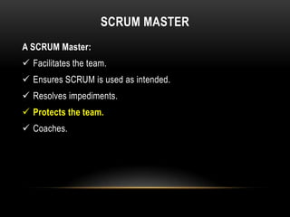 SCRUM MASTER
A SCRUM Master:
 Facilitates the team.
 Ensures SCRUM is used as intended.
 Resolves impediments.
 Protects the team.
 Coaches.
 