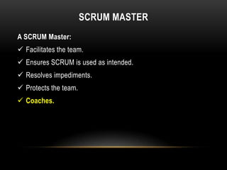SCRUM MASTER
A SCRUM Master:
 Facilitates the team.
 Ensures SCRUM is used as intended.
 Resolves impediments.
 Protects the team.
 Coaches.
 