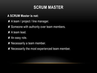 SCRUM MASTER
A SCRUM Master is not:
✘ A team / project / line manager.
✘ Someone with authority over team members.
✘ A team lead.
✘ An easy role.
✘ Necessarily a team member.
✘ Necessarily the most experienced team member.
 