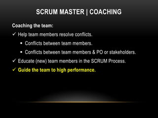 SCRUM MASTER | COACHING
Coaching the team:
 Help team members resolve conflicts.
    Conflicts between team members.
    Conflicts between team members & PO or stakeholders.
 Educate (new) team members in the SCRUM Process.
 Guide the team to high performance.
 