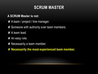 SCRUM MASTER
A SCRUM Master is not:
✘ A team / project / line manager.
✘ Someone with authority over team members.
✘ A team lead.
✘ An easy role.
✘ Necessarily a team member.
✘ Necessarily the most experienced team member.
 